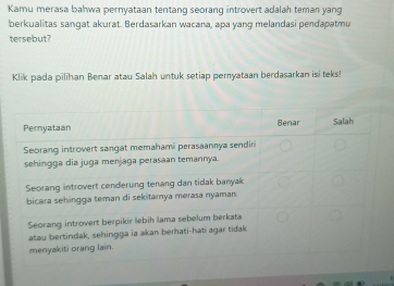 Kamu merasa bahwa pernyataan tentang seorang introvert adalah teman yang 
berkualitas sangat akurat. Berdasarkan wacana, apa yang melandasi pendapatmu 
tersebut? 
Klik pada pilihan Benar atau Salah untuk setiap pemyataan berdasarkan isi teks!