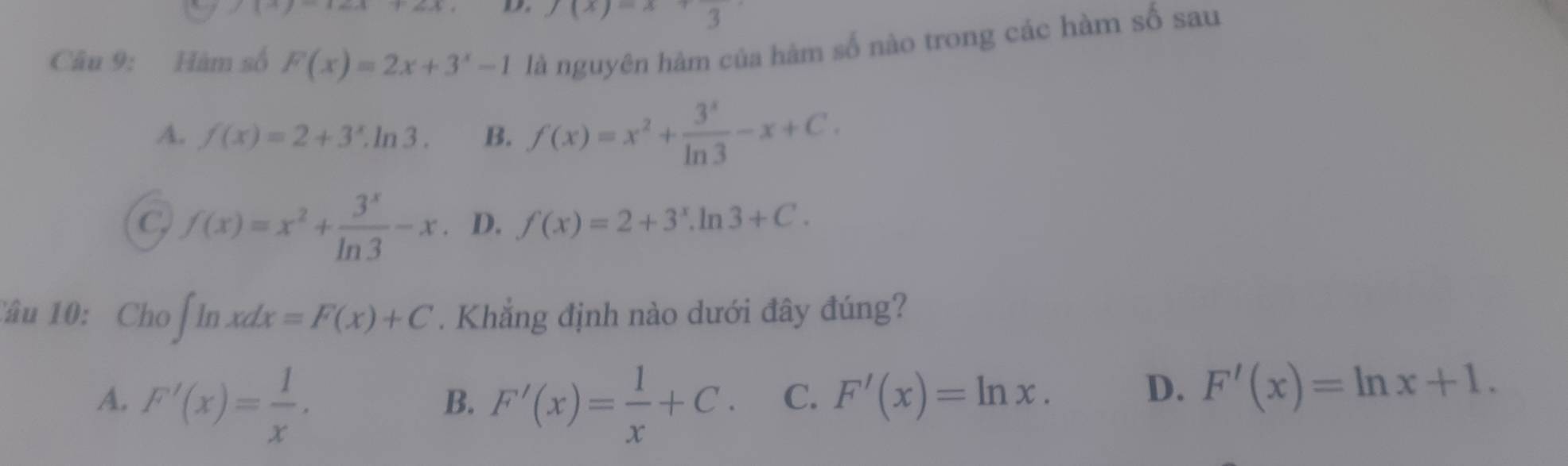 1to 1
f(x)=x+3
Câu 9: Hàm số F(x)=2x+3^x-1 là nguyên hàm của hàm số nào trong các hàm số sau
A. f(x)=2+3^x.ln 3. B. f(x)=x^2+ 3^x/ln 3 -x+C.
C, f(x)=x^2+ 3^x/ln 3 -x. D. f(x)=2+3^x.ln 3+C. 
Câu 10: Cho ∈t ln xdx=F(x)+C. Khẳng định nào dưới đây đúng?
A. F'(x)= 1/x . F'(x)= 1/x +C. C. F'(x)=ln x. 
B.
D. F'(x)=ln x+1.