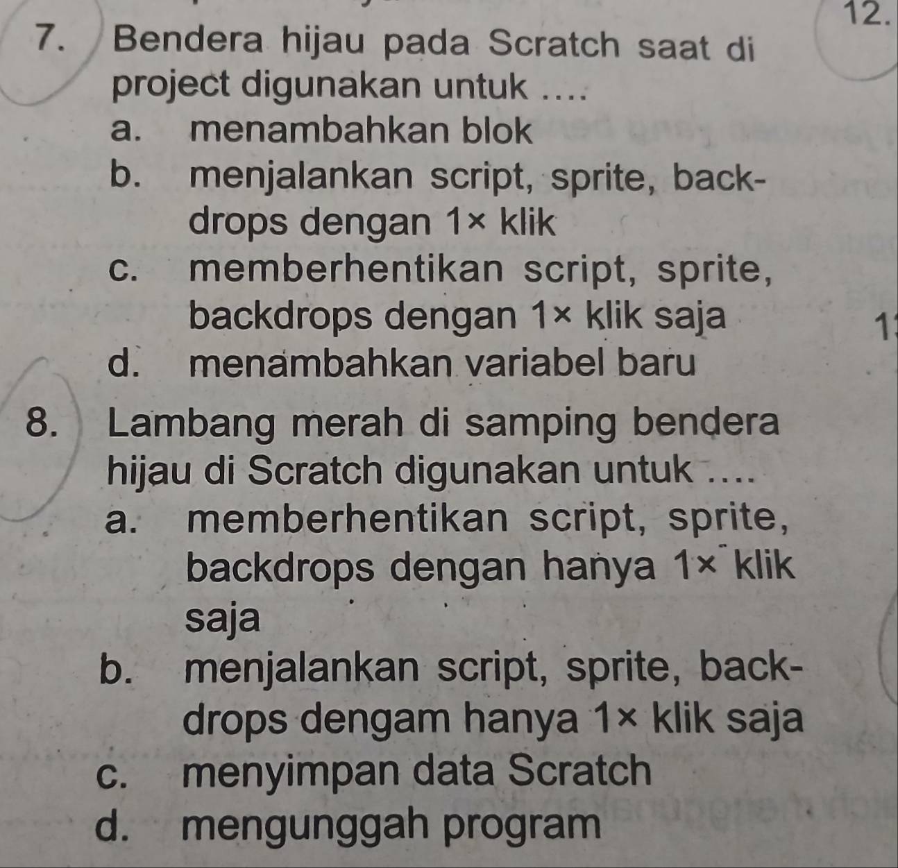 Bendera hijau pada Scratch saat di
project digunakan untuk ....
a. menambahkan blok
b. menjalankan script, sprite, back-
drops dengan 1* klik
c. memberhentikan script, sprite,
backdrops dengan 1* klik saja
1
d. menambahkan variabel baru
8. Lambang merah di samping bendera
hijau di Scratch digunakan untuk ....
a. memberhentikan script, sprite,
backdrops dengan hanya 1* klik
saja
b. menjalankan script, sprite, back-
drops dengam hanya 1* klik saja
c. menyimpan data Scratch
d. mengunggah program