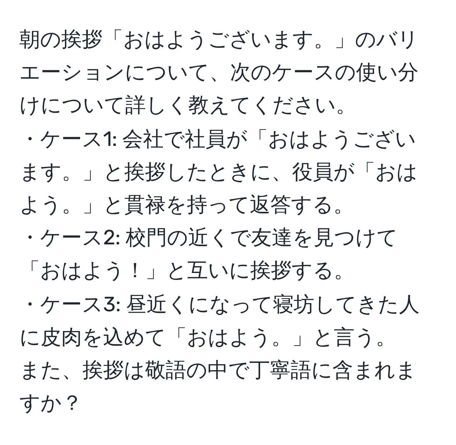 朝の挨拶「おはようございます。」のバリエーションについて、次のケースの使い分けについて詳しく教えてください。  
・ケース1: 会社で社員が「おはようございます。」と挨拶したときに、役員が「おはよう。」と貫禄を持って返答する。  
・ケース2: 校門の近くで友達を見つけて「おはよう！」と互いに挨拶する。  
・ケース3: 昼近くになって寝坊してきた人に皮肉を込めて「おはよう。」と言う。  
また、挨拶は敬語の中で丁寧語に含まれますか？