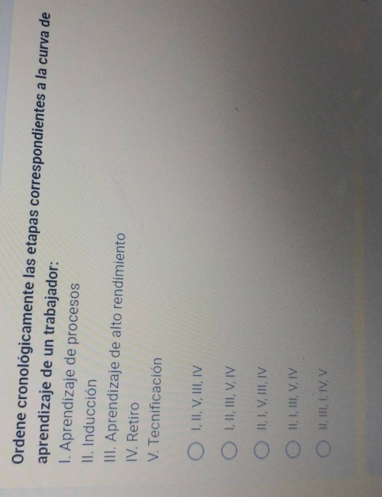 Ordene cronológicamente las etapas correspondientes a la curva de
aprendizaje de un trabajador:
I. Aprendizaje de procesos
II. Inducción
III. Aprendizaje de alto rendimiento
IV. Retiro
V. Tecnificación
I, II, V, III, IV
I, II, III, V, IV
II, I, V, III, IV
II, I, III, V, IV
II, III, í, IV, V