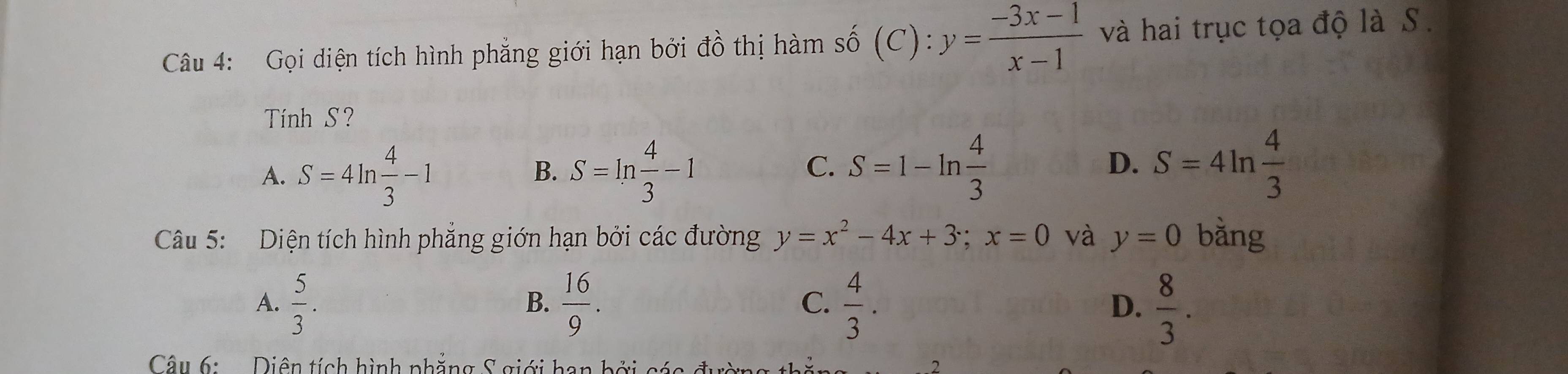 Gọi diện tích hình phẳng giới hạn bởi đồ thị hàm số (C): :y= (-3x-1)/x-1  và hai trục tọa độ là S.
Tính S?
C.
A. S=4ln  4/3 -1 S=ln  4/3 -1 S=1-ln  4/3  S=4ln  4/3 
B.
D.
Câu 5: Diện tích hình phẳng giớn hạn bởi các đường y=x^2-4x+3; x=0 và y=0 bằng
A.  5/3 .  16/9 .  4/3 . D.  8/3 . 
B.
C.
Câu 6: Diên tích hình phẳng S giới ha