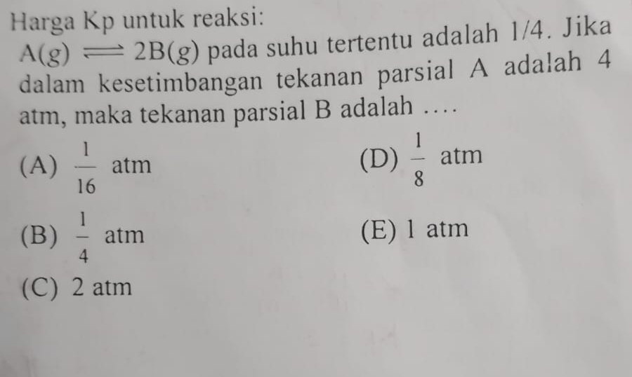 Harga Kp untuk reaksi:
A(g)leftharpoons 2B(g) pada suhu tertentu adalah 1/4. Jika
dalam kesetimbangan tekanan parsial A adalah 4
atm, maka tekanan parsial B adalah …
(A)  1/16  atm (D)  1/8  atm
(B)  1/4  atm (E) l atm
(C) 2 atm