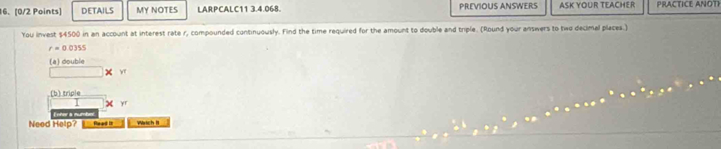 DETAILS MY NOTES LARPCALC11 3.4.068. PREVIOUS ANSWERS ASK YOUR TEACHER PRACTICE ANOTI 
You invest $4500 in an account at interest rate r, compounded continuously. Find the time required for the amount to double and triple. (Round your answers to two decimal places.)
r=0.0355
(a) double
yr
(b) triple
X yr 
Need Help? Flead it Watch It