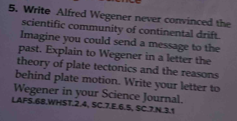 Write Alfred Wegener never convinced the 
scientific community of continental drift. 
Imagine you could send a message to the 
past. Explain to Wegener in a letter the 
theory of plate tectonics and the reasons 
behind plate motion. Write your letter to 
Wegener in your Science Journal. 
LAFS.68.WHST.2.4, SC.7.E. 6.5, SC.7.N.3.1