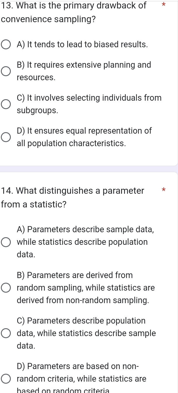 What is the primary drawback of *
convenience sampling?
A) It tends to lead to biased results.
B) It requires extensive planning and
resources.
C) It involves selecting individuals from
subgroups.
D) It ensures equal representation of
all population characteristics.
14. What distinguishes a parameter *
from a statistic?
A) Parameters describe sample data,
while statistics describe population
data.
B) Parameters are derived from
random sampling, while statistics are
derived from non-random sampling.
C) Parameters describe population
data, while statistics describe sample
data.
D) Parameters are based on non-
random criteria, while statistics are
based on random criteria