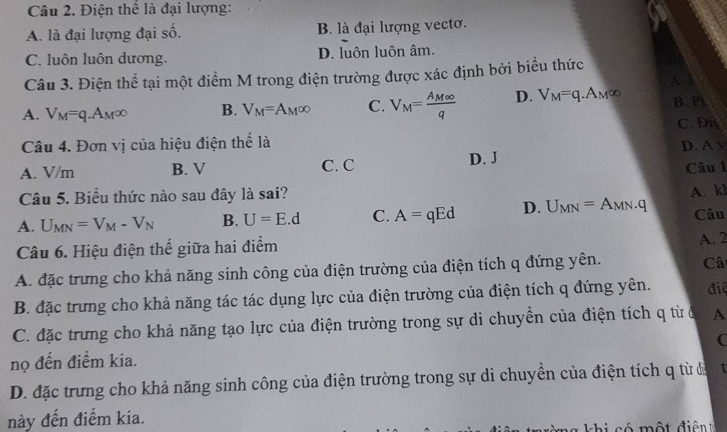 Điện thể là đại lượng:
A. là đại lượng đại số. B. là đại lượng vectơ.
C. luôn luôn dương. D. luôn luôn âm.
Câu 3. Điện thể tại một điểm M trong điện trường được xác định bởi biểu thức
A
A. V_M=q.A_M∈fty
B. V_M=A_M∈fty C. V_M=frac A_M∈fty q D. V_M=q.A_M∈fty B. Pl
C. Diy
Câu 4. Đơn vị của hiệu điện thể là
A. V/m B. V C. C D. J D. A v
Câu 1
Câu 5. Biểu thức nào sau đây là sai?
A. U_MN=V_M-V_N B. U=E.d C. A=qEd D. U_MN=A_MN.q A. kl
Câu
Câu 6. Hiệu điện thế giữa hai điểm
A. 2
A. đặc trưng cho khả năng sinh công của điện trường của điện tích q đứng yên.
Câ
B. đặc trưng cho khả năng tác tác dụng lực của điện trường của điện tích q đứng yên. điệ
C. đặc trưng cho khả năng tạo lực của điện trường trong sự di chuyển của điện tích q từ ở A
nọ đến điểm kia. (
D. đặc trưng cho khả năng sinh công của điện trường trong sự di chuyển của điện tích q từ đa I
này đến điểm kia.
có một đi ê