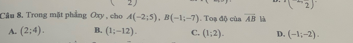 2 )
(2,frac 2)
Câu 8. Trong mặt phẳng Oxy , cho A(-2;5), B(-1;-7). Toạ độ của vector AB là
A. (2;4). B. (1;-12). C. (1;2).
D. (-1;-2).