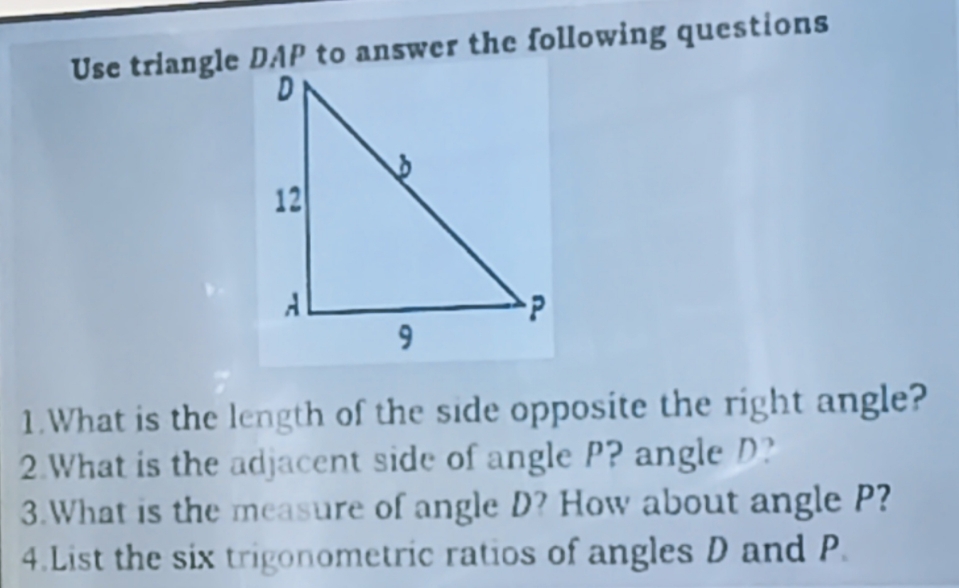 Use triangle DAP to answer the following questions 
1.What is the length of the side opposite the right angle? 
2.What is the adjacent side of angle P? angle D? 
3.What is the measure of angle D? How about angle P? 
4.List the six trigonometric ratios of angles D and P.