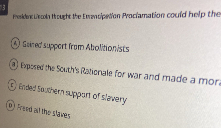 President Lincoln thought the Emancipation Proclamation could help the
) Gained support from Abolitionists
) Exposed the South's Rationale for war and made a mor
) Ended Southern support of slavery
p) Freed all the slaves