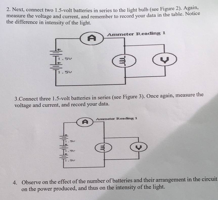 Next, connect two 1.5-volt batteries in series to the light bulb (see Figure 2). Again, 
measure the voltage and current, and remember to record your data in the table. Notice 
the difference in intensity of the light. 
3.Connect three 1.5-volt batteries in series (see Figure 3). Once again, measure the 
voltage and current, and record your data. 
4. Observe on the effect of the number of batteries and their arrangement in the circuit 
on the power produced, and thus on the intensity of the light.