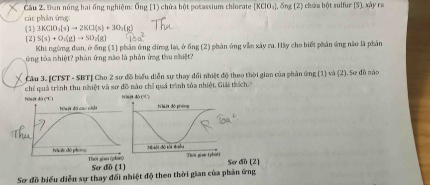 Đun nóng hai ống nghiệm: Ốn! (1) chứa bột potassium chlorate (KCIO_3) 1, ống (2) chứa bột sulfur (S), xảy ra
các phản ứng:
(1) 3KClO_3(s)to 2KCl(s)+3O_2(g)
(2) S(s)+O_2(g)to SO_2(g)
Khi ngừng đun, ở ống (1) phản ứng dừng lại, ở ống (2) phản ứng vẫn xảy ra. Hãy cho biết phản ứng nào là phản
ứng tỏa nhiệt? phản ứng nào là phản ứng thu nhiệt?
Câu 3. [CTST - SBT] Cho 2 sơ đồ biểu diễn sự thay đối nhiệt độ theo thời gian của phản ứng (1) và (2). Sơ đồ nào
chỉ quá trình thu nhiệt và sơ đồ nào chỉ quá trình tỏa nhiệt. Giải thích,
Sơ đồ (1) Sơ đồ (2)
Sơ đồ biểu diễn sự thay đối nhiệt độ theo thời gian của phản ứng