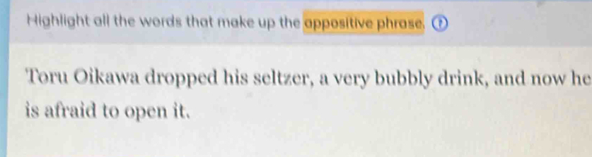 Highlight all the words that make up the appositive phrase. 
Toru Oikawa dropped his seltzer, a very bubbly drink, and now he 
is afraid to open it.