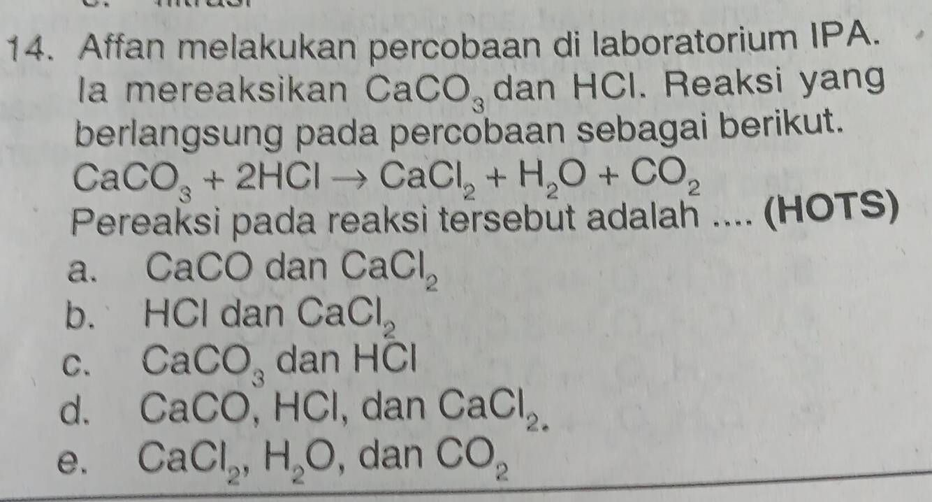 Affan melakukan percobaan di laboratorium IPA.
Ia mereaksikan CaCO_3 dan HCl. Reaksi yang
berlangsung pada percobaan sebagai berikut.
CaCO_3+2HClto CaCl_2+H_2O+CO_2
Pereaksi pada reaksi tersebut adalah ....(HOTS) frac □ 
a. CaCO dan CaCl_2
b. HCl dan CaCl_2
C. CaCO_3 dan H 8
d. CaCO, HCl , dan CaCl_2.
e. CaCl_2, H_2O , dan CO_2