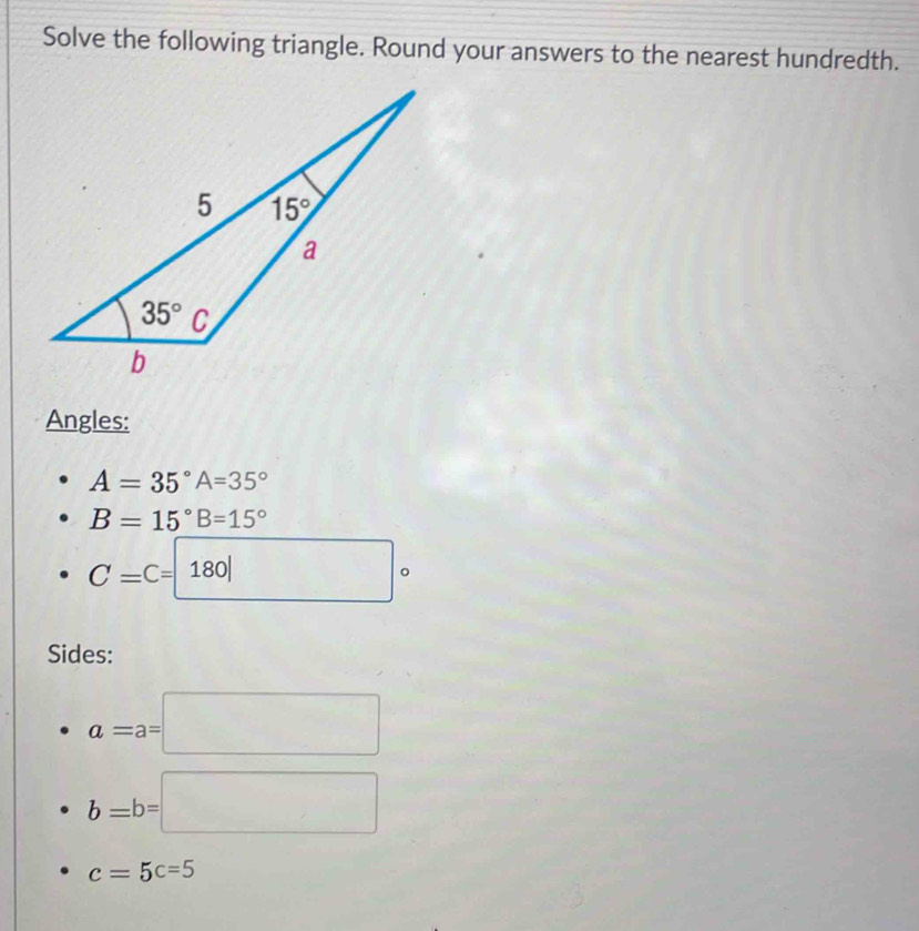 Solve the following triangle. Round your answers to the nearest hundredth.
Angles:
A=35°A=35°
B=15°B=15°
C=C=180| □ 
。
Sides:
a=a=□
b=b=□
c=5c=5