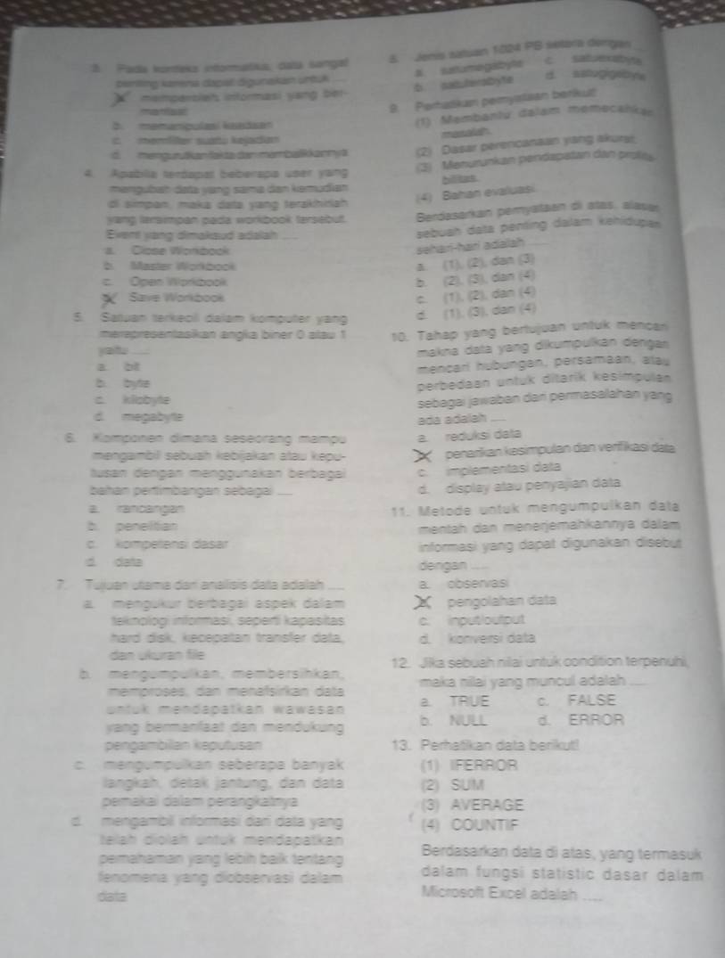 Pada kortteka intoratika, dala songal 8. Jenis satuan 1024 PB setora dengas
b satuterabyte a. sutumegayte  c satuexatyte
benting kzrena dapal digunakan untuk
X  mempersien informasi yang b
9. Perhadkam pemystsan beriku
b.  memanpulasí kaadsen (1) Membantu dalam memecankan
menald
C. memler suatu kejadan
d. mengurutkan fakte der märbalikannya (2) Dasar perencanaan yang akuras
3) Menurunkan pendapatan dan profe
4. Apablia teróopal beberapo user yang
mangubah data yang sama dan kemudian
di simpan, maka data yang terakhiah (4) Bahan evaluasi hilites
yang tersmpan pada workbook tersebut. Berdasarkan peryataan oi atas, alasa
Event vang dimakaud adalah
sebuah data penting dalam kehidupan
a. Close Wonbook
səhari-hari adalah
b. Master Workbook
a. (1), (2), dan (3)
c. Open Workbook
b. (2), (3), dan (4)
X Save Workbook
c. (1), (2), dan (4)
5. Satuan terkeol dalam komputer yang d. (1), (3), dan (4)
merepresantasikan anŋka biner ( alau 1 10. Tahap yang bertujuan untuk mencar
jat.
makna data yang dikumpulkan dengan
a bf
mencarl hubungan, persamaan, alau
b. byte
perbedaan untuk ditarik kesimpulan
c. kliobyte
d. megabytte sebagai jawaban dari permasalahan yang
ada adalah `
6. Kamponen dimana seseorang mampu a. reduksi data
mengambil sebuah kəbijakan atau kepu- X  penarkan kesimpulan dan verifikasi data
Iusan dengan mənggunakan berbagai c. implementasi data
bahan pertimbangan sebagai _ d. display atau penyajian data
a. rancangan 11. Metode untuk mengumpulkan data
b. peneltian mentah dan menerjemahkannya dalam
c. kompelansi dasar informasi yang dapat digunakan disebut
d data
dengan
7. Tuluan utama dan análisis data adalah a. observas
a. mengükur berbagai aspek dalam X pengolahan data
teknologi informasi, seperti kapasitas c. inputioutput
hard disk, kecepatan transfer data, d. konversi data
dan ukuran file 12. Jika sebuah rilai untuk condition terpenuhi
b. mengumpulkan, membersihkan, maka nilai yang muncul adalah_
memproses, dan menäïsirkan data
untuk mendapatkan wawasan a. TRUE c. FALSE
yang bermanfaat dan mendukung b. NULL d. ERROR
pengambillan keputusan 13. Perhatikan data berikut!
c. mengumpulkan seberapa banyak (1) IFERROR
langkäh, detak jäntung, dan data (2) SUM
pemakai dalam perangkatnya (3) AVERAGE
d. mengambil informasi dari data yang (4) COUNTIF
telah diolah üntük mendapatkan
pemahaman yang lebih baik tentang Berdasarkan data di atas, yang termasuk
fenomena yang diobservasi dalam dalam fungsi statistic dasar dalam
data
Microsoft Excel adalah ___