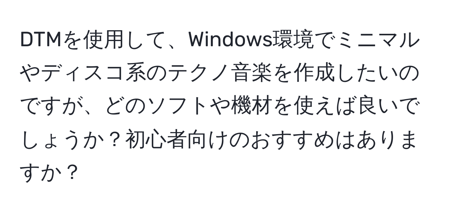 DTMを使用して、Windows環境でミニマルやディスコ系のテクノ音楽を作成したいのですが、どのソフトや機材を使えば良いでしょうか？初心者向けのおすすめはありますか？