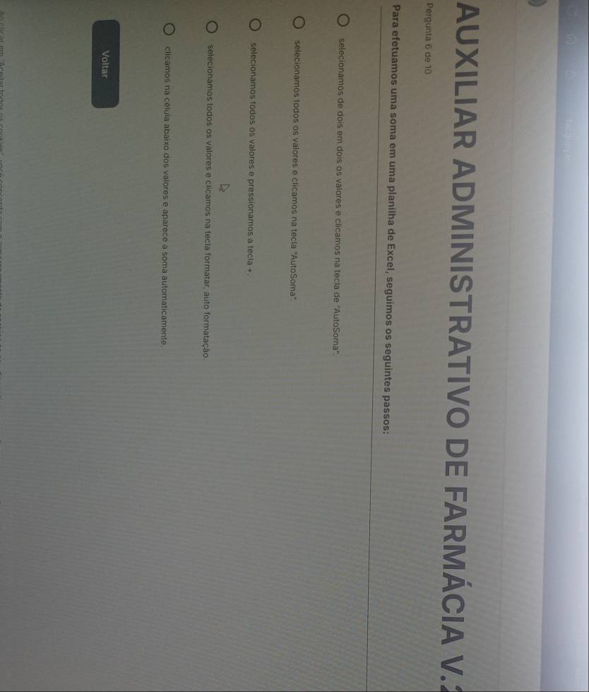 AUXILIAR ADMINISTRATIVO DE FARMÁCIA V.
Pergunta 6 de 10
Para efetuamos uma soma em uma planilha de Excel, seguimos os seguintes passos:
selecionamos de dois em dois os valores e clicamos na tecla de ''AutoSoma''.
selecionamos todos os valores e clicamos na tecla "AutoSoma".
selecionamos todos os valores e pressionamos a tecia +.
selecionamos todos os valores e clicamos na tecla formatar, auto formatação.
clicamos na célula abaixo dos valores e aparece a soma automaticamente
Voltar