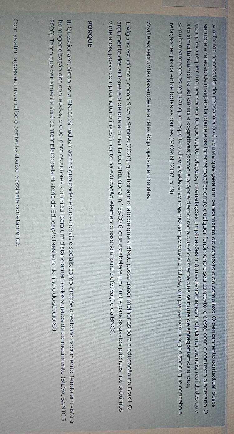 A reforma necessária do pensamento é aquela que gera um pensamento do contexto e do complexo. O pensamento contextual busca
sempre a relação de inseparabilidade e as interretroações entre qualquer fenômeno e seu contexto, e deste com o contexto planetário. O
complexo requer um pensamento que capte relações, interrelações, implicações mútuas, fenômenos multidimensionais, realidades que
são simultaneamente solidárias e cognitivas (como a própria democracia que é o sistema que se nutre de antagonismos e, que,
simultaneamente os regula), que respeite a diversidade, e ao mesmo tempo que a unidade, um pensamento organizador que conceba a
relação recíproca entre todas as partes (MORIN, 2002, p. 19).
Avalie as seguintes asserções e a relação proposta entre elas.
I Alguns estudiosos, como Silva e Santos (2020), questionam o fato de que a BNCC possa trazer melhorias para a educação no Brasil. O
argumento dos autores é o de que a Ementa Constitucional n.^circ  55/2016, que estabelece um limite para os gastos públicos nos próximos
vinte anos, possa comprometer o investimento na educação, elemento essencial para a efetivação da BNCC.
PORQUE
II. Questionam, ainda, se a BNCC irá reduzir as desigualdades educacionais e sociais, como propõe o texto do documento, tendo em vista a
homogeneização dos conteúdos, o que, para os autores, contribui para um distanciamento dos sujeitos de conhecimento (SILVA; SANTOS,
2020). Tema que certamente será contemplado pela História da Educação brasileira do início do século XXI.
Com as afirmações acima, analise o contexto abaixo e assinale corretamente.