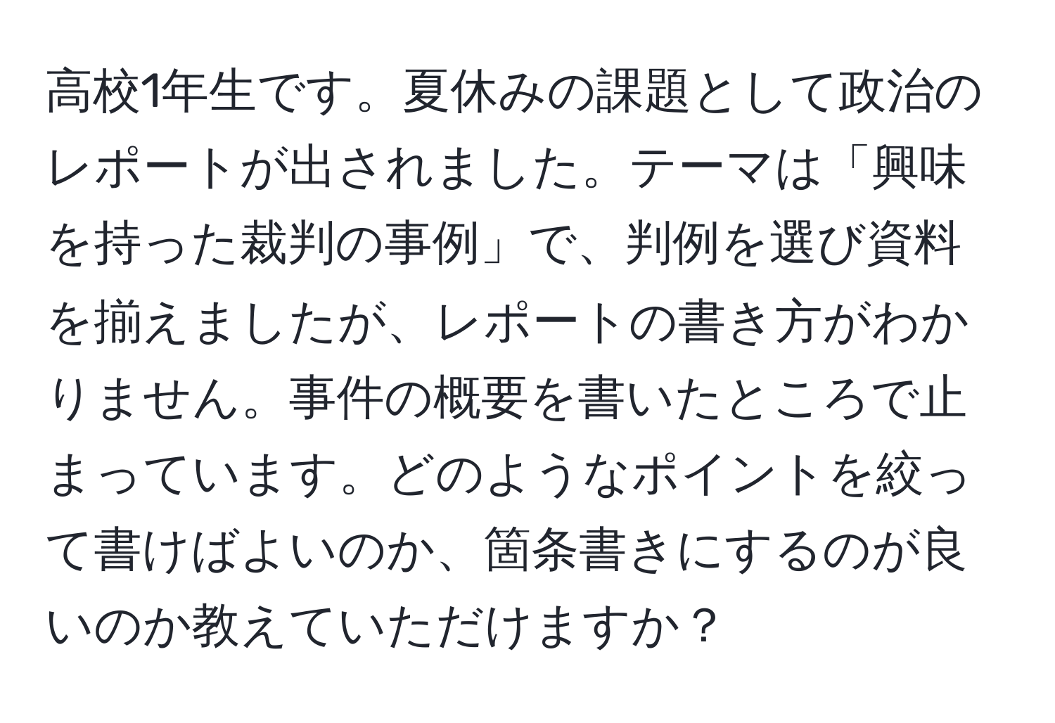 高校1年生です。夏休みの課題として政治のレポートが出されました。テーマは「興味を持った裁判の事例」で、判例を選び資料を揃えましたが、レポートの書き方がわかりません。事件の概要を書いたところで止まっています。どのようなポイントを絞って書けばよいのか、箇条書きにするのが良いのか教えていただけますか？