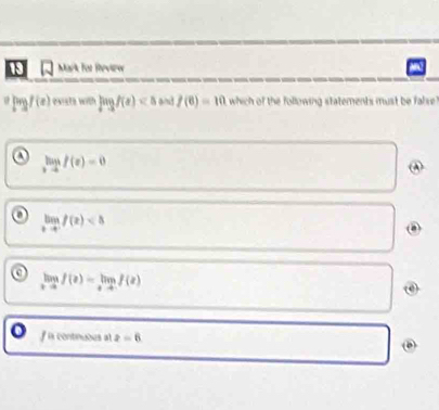 for Review
pogf(e) exista with log f(x) and f(6)=10 which of the following statements must be false !
a limlimits _xto 0f(x)=0
(A)
o limlimits _xto -ff(x)
a limlimits _xto f(x)=limlimits _xto -f(x)
f in continuous at z=6 D