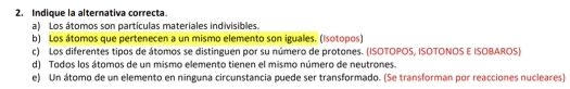 Indique la alternativa correcta.
a) Los átomos son partículas materiales indivisibles.
b) Los átomos que pertenecen a un mismo elemento son iguales. (Isotopos)
c) Los diferentes tipos de átomos se distinguen por su número de protones. (ISOTOPOS, ISOTONOS E ISOBAROS)
d) Todos los átomos de un mismo elemento tienen el mismo número de neutrones.
e) Un átomo de un elemento en ninguna circunstancia puede ser transformado. (Se transforman por reacciones nucleares)