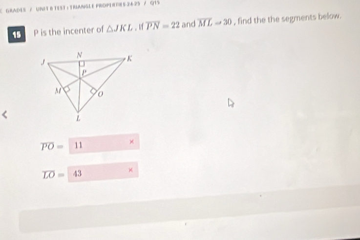 GRadEs / UNIt 8 TEsT : TrIANGLE PROPErTIEs 24-25 / Q19 
15 P is the incenter of △ JKL. If overline PN=22 and overline ML=30 , find the the segments below.
overline PO= 11 ×
overline LO= A 43