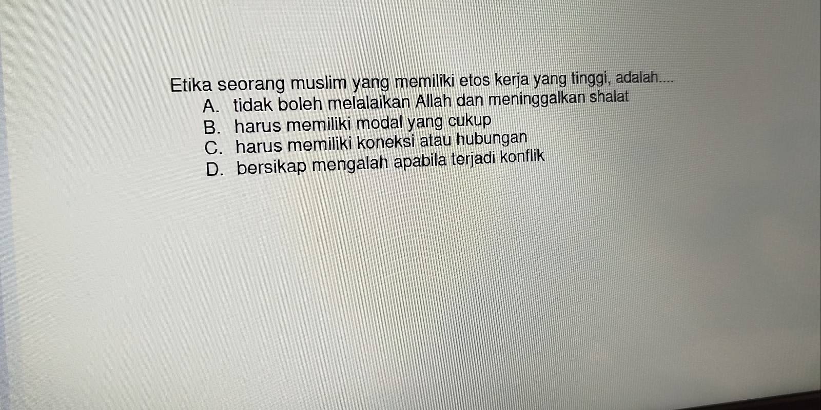 Etika seorang muslim yang memiliki etos kerja yang tinggi, adalah....
A. tidak boleh melalaikan Allah dan meninggalkan shalat
B. harus memiliki modal yang cukup
C. harus memiliki koneksi atau hubungan
D. bersikap mengalah apabila terjadi konflik