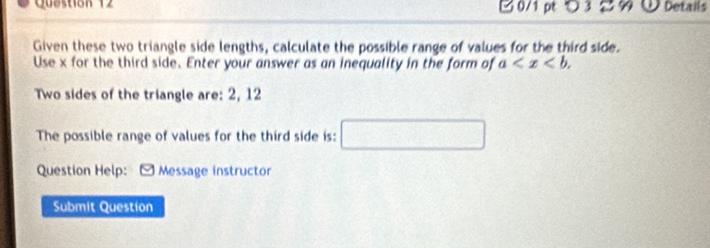 つ 3 % Details 
Given these two triangle side lengths, calculate the possible range of values for the third side. 
Use x for the third side. Enter your answer as an inequality in the form of a . 
Two sides of the triangle are: 2, 12
The possible range of values for the third side is: □ 
Question Help: Message instructor 
Submit Question