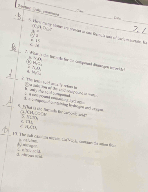 Section Quiz, continued
_
Class
_
Date:
a. 4 (C_2H_3O_2)_2 ?
6. How many atoms are present in one formula unit of barium acetate, Ba
b 8
c. 15
d. 16
_
a. N_2O_3
7. What is the formula for the compound dinitrogen tetroxide?
6 N_2O_4
c. N_3O_2
_
d. N_3O_4
8. The term acid usually refers to
a solution of the acid compound in water.
b. only the acid compound.
c. a compound containing hydrogen.
d. a compound containing hydrogen and oxygen
_9. What is the formula for carbonic acid?
a. CH_3 COOH
b. HCIO_3
C. CH_4
d. H_2CO_3
_10. The salt calcium nitrate, Ca(NO_3)_2 , contains the anion from
a. calcium.
b) nitrogen.
c. nitric acid.
d. nitrous acid.