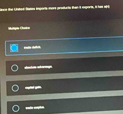 Since the United States imports more products than it exports, it has a(n)
Multiple Choice

trade deficit.
absolute advantage.
capital gain.
trade surplus.