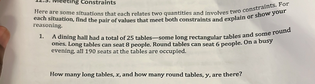 Méeting Constraints 
Here are some situations that each relates two quantities and involves two constraints. For 
each situation, find the pair of values that meet both constraints and explain or show your 
reasoning. 
1. A dining hall had a total of 25 tables—some long rectangular tables and some round 
ones. Long tables can seat 8 people. Round tables can seat 6 people. On a busy 
evening, all 190 seats at the tables are occupied. 
How many long tables, x, and how many round tables, y, are there?