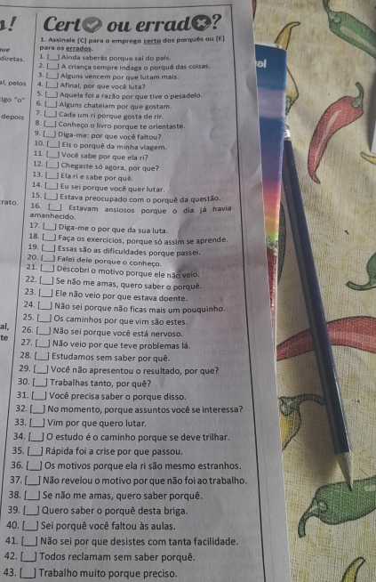 Cert O ou errad?
1. Assinale (C) para o emprego certo dos porquês ou (E)
1. [ para os errados.
Ainda saberás porque sai do país
diretas. 2. [__ ] A criança sempre indaga o porquê das coisas, al
3.[_ ]Alguns vencem por que lutam mais.
al, pelos 4. [_ ] Afinal, por que você luta?
Aquela foi a razão por que tive o pesadelo.
:igo ''o'' 6. [_ 5. [_ ] Alguns chateiam por que gostam.
depois 7. [ ] Cada um ri porque gosta de rir.
8.L_ ] Conheço o livro porque te orientaste.
9. [_ J Diga-me: por que você faltou?
10. [_ ] Eis o porquê da minha viagem.
11. [_  Você sabe por que ela ri?
12. [ ] Chegaste só agora, por que?
13. [_ ] Ela ri e sabe por quê.
14. [_ ] Eu sei porque você quer lutar.
15. _ Estava preocupado com o porquê da questão.
rato, 16. _ Estavam ansiosos porque o dia já havia
amanhecido
17. [_ ]  Diga-me o por que da sua luta.
18._  Faça os exercícios, porque só assim se aprende.
19. [_ ] Essas são as dificuldades porque passei.
20. [_  Falei dele porque o conheço
21.[_  Descobri o motivo porque ele não veio.
22. [_ ] Se não me amas, quero saber o porquê
23. [_  Ele não veio por que estava doente.
24. [_  Não sei porque não ficas mais um pouquinho.
25. _] Os caminhos por que vim são estes
al, 26. [_ ] Não sei porque você está nervoso.
te 27. [_ ] Não veio por que teve problemas lá.
28. [_ ] Estudamos sem saber por quê.
29. [_ J Você não apresentou o resultado, por que?
30. [_ J Trabalhas tanto, por quê?
31. [_ ] Você precisa saber o porque disso.
32. [_ _] No momento, porque assuntos você se interessa?
33. [_ ] Vim por que quero lutar.
34. [_ ] O estudo é o caminho porque se deve trilhar.
35. [_ ] Rápida foi a crise por que passou.
36. [_ ) Os motivos porque ela ri são mesmo estranhos.
37. [_ ] Não revelou o motivo por que não foi ao trabalho.
38. [_ ] Se não me amas, quero saber porquê.
39. [_  Quero saber o porquê desta briga.
40. [_  Sei porquê você faltou às aulas.
41. [__ ] Não sei por que desistes com tanta facilidade.
42. [__ ) Todos reclamam sem saber porquê.
43. [_ Trabalho muito porque preciso.