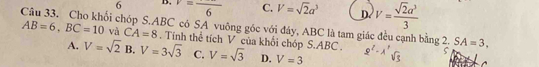 6 B. v=frac 6 C. V=sqrt(2)a^3 D. V= sqrt(2)a^3/3 
Câu 33. Cho khối chóp S. ABC có SA vuông góc với đáy, ABC là tam giác đều cạnh bằng 2. SA=3,
AB=6, BC=10 và CA=8. Tính thể tích V của khối chóp S. ABC. 2'- 1'B
A. V=sqrt(2) B. V=3sqrt(3) C. V=sqrt(3) D. V=3