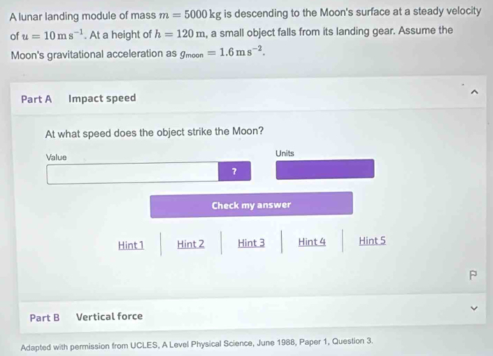 A lunar landing module of mass m=5000kg is descending to the Moon's surface at a steady velocity
of u=10ms^(-1). At a height of h=120m , a small object falls from its landing gear. Assume the
Moon's gravitational acceleration as g_moon=1.6ms^(-2). 
Part A Impact speed
At what speed does the object strike the Moon?
Value Units
Check my answer
Hint 1 Hint 2 Hint 3 Hint 4 Hint 5
Part B Vertical force
Adapted with permission from UCLES, A Level Physical Science, June 1988, Paper 1, Question 3.