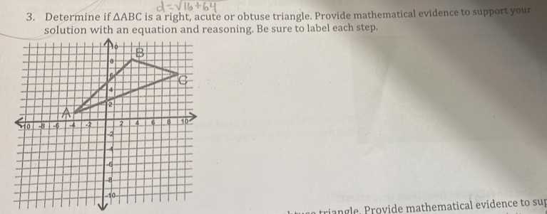 Determine if △ ABC is a right, acute or obtuse triangle. Provide mathematical evidence to support your 
solution with an equation and reasoning. Be sure to label each step. 
t i o vide m athe m a tical evidence to sup