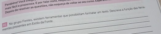 Parabéns! Vocé chugl 
mais fácil e prazerosa. E por falar nisto, resul 
Depois de resolver as questões, não esqueça de voltar ao seu curso. Esper al 
_ 
No grupo Fontes, existem ferramentas que possibilitam formatar um texto. Descreva a função das ferra- 
_ 
mentas presentes em Estilo da Fonte._