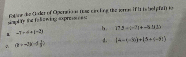 Follow the Order of Operations (use circling the terms if it is helpful) to 
simplify the following expressions: 
b. 17.5/ (-7)+-8.1(2)
a. -7+4/ (-2)
c. (8+-3)(-5 3/5 )
d. (4-(-3))+(5/ (-5))