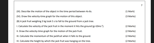 7 
(III). Describe the mation of the object in the time period between 4s-6s. (1 Mark) 
(IV). Draw the velocity-time graph for the motion of this object. (3 Marks) 
(B) A jack fruit weighing 3 kg took 5 s to fall to the ground from a jack tree. 
l. Calculate the velocity of the jack fruit in the moment it hits the ground (g=10ms^(-2)). (2 Marks) 
II. Draw the velocity-time graph for the motion of the jack fruit. (2 Marks) 
IIII. Calculate the momentum of the jackfruit when it fallls to the ground (2 Marks) 
IV. Calculate the height by which the jack fruit was hanging on the tree. (2 Marks)