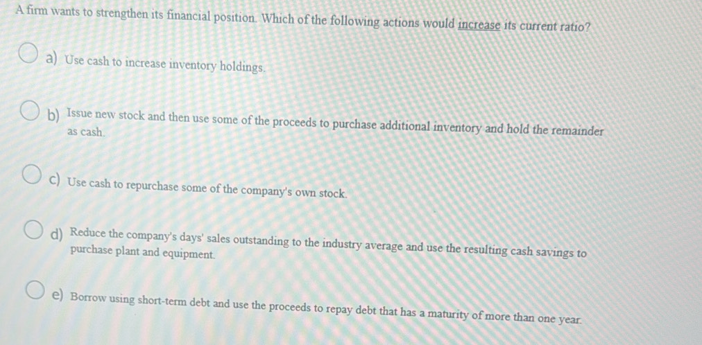 A firm wants to strengthen its financial position. Which of the following actions would increase its current ratio?
a) Use cash to increase inventory holdings.
b) Issue new stock and then use some of the proceeds to purchase additional inventory and hold the remainder
as cash.
C) Use cash to repurchase some of the company's own stock.
d) Reduce the company's days' sales outstanding to the industry average and use the resulting cash savings to
purchase plant and equipment.
€) Borrow using short-term debt and use the proceeds to repay debt that has a maturity of more than one year.