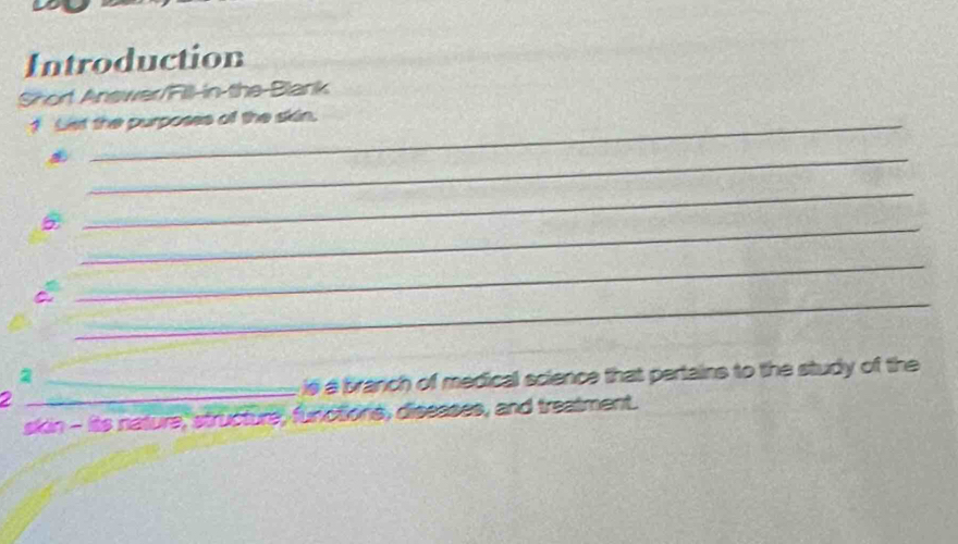 Introduction 
Shor Answer/Fill-in the-Blank 
1 Lst the purposes of the skin. 
_ 
_ 
_ 
_ 
_ 
2 
2 _is a branch of medical science that pertains to the study of the 
skin - its nature, structure, functions, diseases, and treatment.