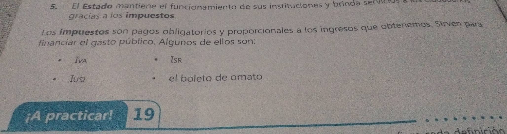 El Estado mantiene el funcionamiento de sus instituciones y brinda servicios 
gracias a los impuestos. 
Los impuestos son pagos obligatorios y proporcionales a los ingresos que obtenemos. Sirven para 
financiar el gasto público. Algunos de ellos son: 
Iva Isr 
Iusi el boleto de ornato 
¡A practicar! 19 
d e finición