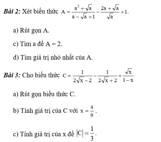 Xét biểu thức A= (a^2+sqrt(a))/a-sqrt(a)+1 - (2a+sqrt(a))/sqrt(a) +1. 
a) Rút gọn A. 
c) Tìm a đề A=2. 
d) Tìm giá trị nhỏ nhất của A. 
Bài 3: Cho biểu thức C= 1/2sqrt(x)-2 - 1/2sqrt(x)+2 + sqrt(x)/1-x 
a) Rút gọn biểu thức C. 
b) Tính giá trị của C với x= 4/9 . 
c) Tính giá trị của x đề |c|= 1/3 .