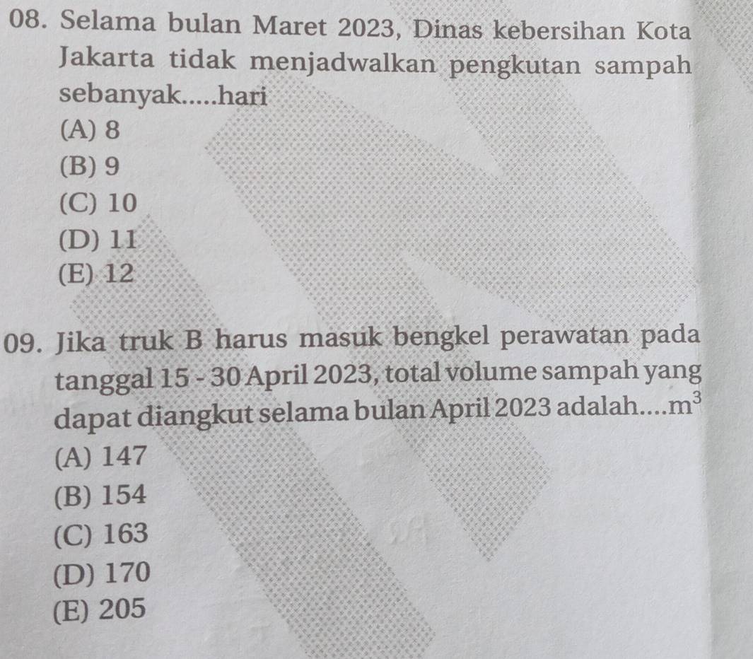 Selama bulan Maret 2023, Dinas kebersihan Kota
Jakarta tidak menjadwalkan pengkutan sampah
sebanyak.....hari
(A) 8
(B) 9
(C) 10
(D) 11
(E) 12
09. Jika truk B harus masuk bengkel perawatan pada
tanggal 15 - 30 April 2023, total volume sampah yang
dapat diangkut selama bulan April 2023 adalah m^3
(A) 147
(B) 154
(C) 163
(D) 170
(E) 205