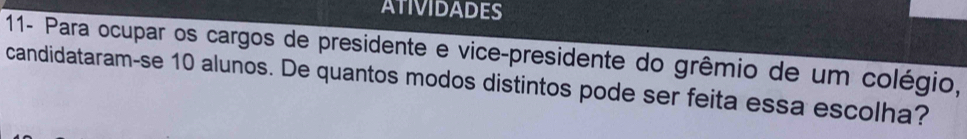 11- Para ocupar os cargos de presidente e vice-presidente do grêmio de um colégio, 
candidataram-se 10 alunos. De quantos modos distintos pode ser feita essa escolha?