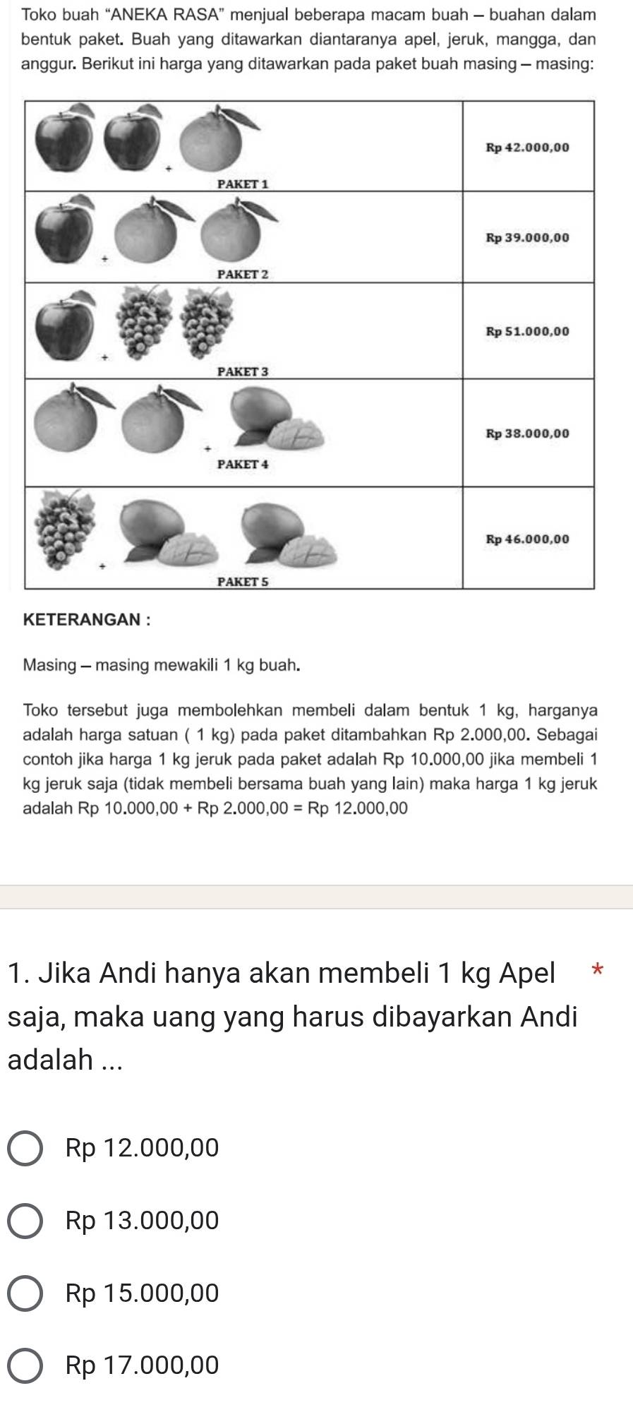 Toko buah “ANEKA RASA” menjual beberapa macam buah - buahan dalam
bentuk paket. Buah yang ditawarkan diantaranya apel, jeruk, mangga, dan
anggur. Berikut ini harga yang ditawarkan pada paket buah masing - masing:
KETERANGAN :
Masing - masing mewakili 1 kg buah.
Toko tersebut juga membolehkan membeli dalam bentuk 1 kg, harganya
adalah harga satuan ( 1 kg) pada paket ditambahkan Rp 2.000,00. Sebagai
contoh jika harga 1 kg jeruk pada paket adalah Rp 10.000,00 jika membeli 1
kg jeruk saja (tidak membeli bersama buah yang lain) maka harga 1 kg jeruk
adalah Rp 10.000,00+Rp2.000,00=Rp12.000,00
1. Jika Andi hanya akan membeli 1 kg Apel *
saja, maka uang yang harus dibayarkan Andi
adalah ...
Rp 12.000,00
Rp 13.000,00
Rp 15.000,00
Rp 17.000,00