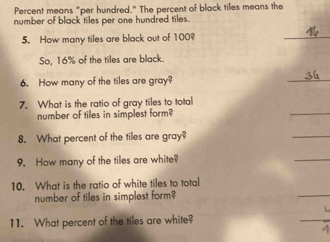 Percent means “per hundred.” The percent of black tiles means the 
number of black tiles per one hundred tiles. 
5. How many tiles are black out of 100? 
_ 
So, 16% of the tiles are black. 
6. How many of the tiles are gray? 
_ 
7. What is the ratio of gray tiles to total 
number of tiles in simplest form? 
_ 
8. What percent of the tiles are gray? 
_ 
9. How many of the tiles are white? 
_ 
10. What is the ratio of white tiles to total 
number of tiles in simplest form? 
_ 
11. What percent of the tiles are white? 
_