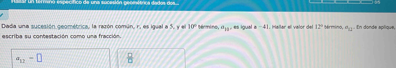 Hallar un termino específico de una sucesión geométrica dados dos... 0/5
Dada una sucesión geométrica, la razón común, r, es igual a 5, y el 10° término, a_10 es igual a - ,) 1. Hallar el valor del 12° término, a_12. En donde aplique, 
escriba su contestación como una fracción.
a_12=□
 □ /□  