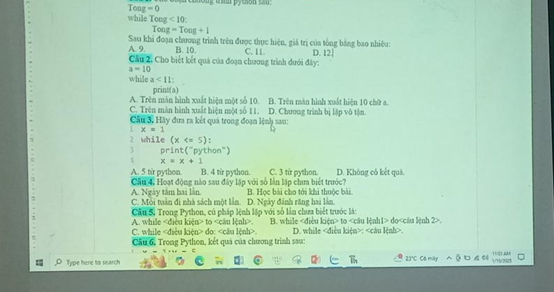 Ton z=0 mentiong trin pyton san .
while Ton <10</tex> 
Tor g=Tong+1
Sau khi đoạn chương trình trên được thực hiện, giá trị của tổng bằng bao nhiêu:
A. 9. B. 10. C. 11. D. 12.
Câu 2, Cho biết kết quả của đoạn chương trình dưới đây:
a=10
while a<11</tex>: 
print(a)
A. Trên màn hình xuất hiện một số 10. B. Trên màn hình xuất hiện 10 chữ a.
C. Trên màn hình xuất hiện một số 11. D. Chương trình bị lặp vô tận.
Câu 3. Hãy đưa ra kết quả trong đoạn lệnh sau:
1 x=1
2 while (x
3 print("python")
4 x=x+1
A. 5 từ python. B. 4 từ python. C. 3 từ python. D. Không có kết quả.
Câu 4. Hoạt động nào sau đây lặp với số lần lặp chưa biết trước?
A. Ngày tầm hai lần. B. Học bài cho tới khi thuộc bài.
C. Mỗi tuần đi nhà sách một lần. D. Ngày đánh răng hai lần.
Câu 5. Trong Python, cú pháp lệnh lặp với số lần chưa biết trước là:
A. while to. B. while to do.
C. while do:. D. while :.
Câu 6, Trong Python, kết quả của chương trình sau:
Type here to search Có mây 1/16/2025 11:03 AM
21°C