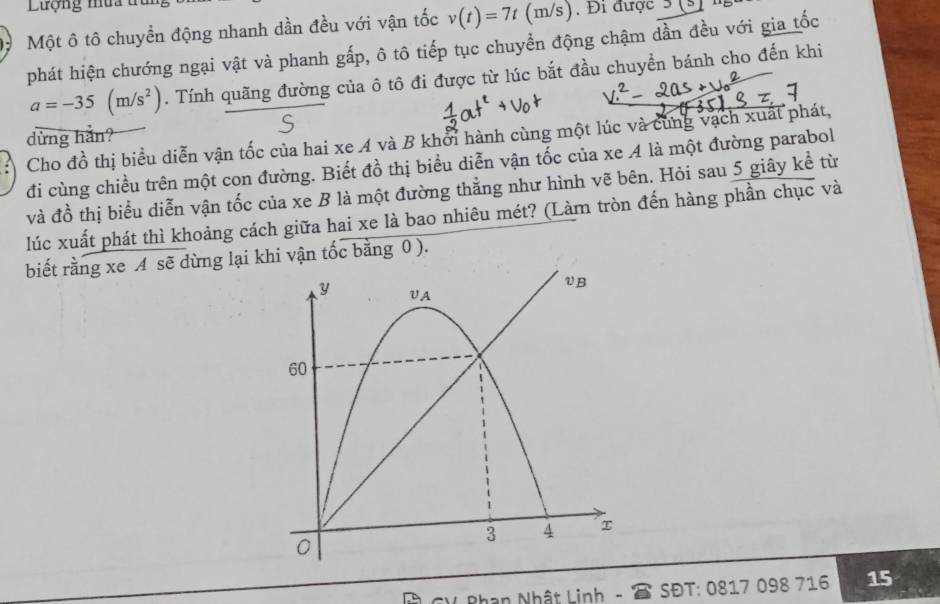 Lượng mưa tru 
Một ô tô chuyền động nhanh dần đều với vận tốc v(t)=7t(m/s) , Đi được 3(3)
phát hiện chướng ngại vật và phanh gấp, ô tô tiếp tục chuyển động chậm dần đều với gia tốc
a=-35(m/s^2). Tính quãng đường của ô tô đi được từ lúc bắt đầu chuyển bánh cho đến khi 
dừng hằn? 
Cho đồ thị biểu diễn vận tốc của hai xe A và B khổi hành cùng một lúc và cùng vạch xuất phát, 
đi cùng chiều trên một con đường. Biết đồ thị biểu diễn vận tốc của xe 4 là một đường parabol 
và đồ thị biểu diễn vận tốc của xe B là một đường thẳng như hình vẽ bên. Hỏi sau 5 giây kể từ 
lúc xuất phát thì khoảng cách giữa hai xe là bao nhiêu mét? (Làm tròn đến hàng phần chục và 
biết rằng xe A sẽ dừng lạ khi vận tốc bằng 0 ). 
Phan Nhật Linh - SĐT: 0817 098 716 15